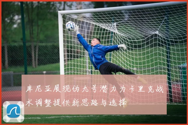 库尼亚展现伪九号潜力为卡里克战术调整提供新思路与选择