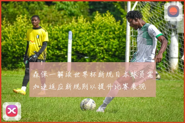 森保一解读世界杯新规日本球员需加速适应新规则以提升比赛表现