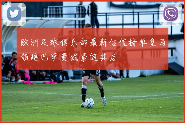欧洲足球俱乐部最新估值榜单皇马领跑巴萨曼城紧随其后