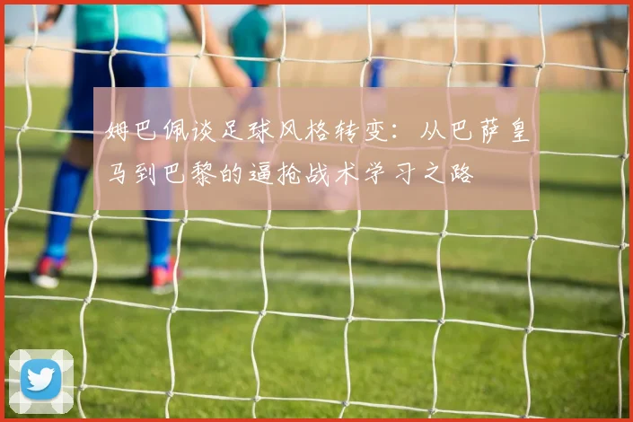 姆巴佩谈足球风格转变：从巴萨皇马到巴黎的逼抢战术学习之路