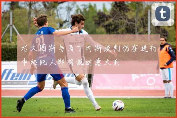 尤文图斯与马丁内斯谈判仍在进行中经纪人即将抵达意大利