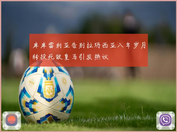 库库雷利亚告别拉玛西亚八年岁月转投死敌皇马引发热议