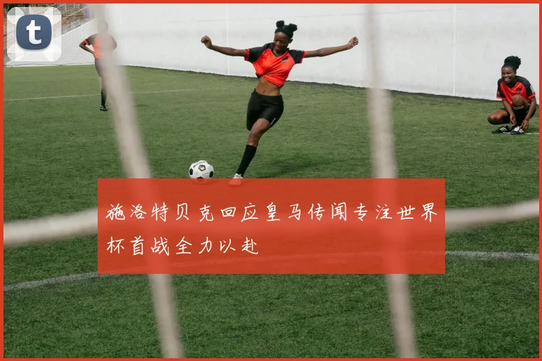 施洛特贝克回应皇马传闻专注世界杯首战全力以赴