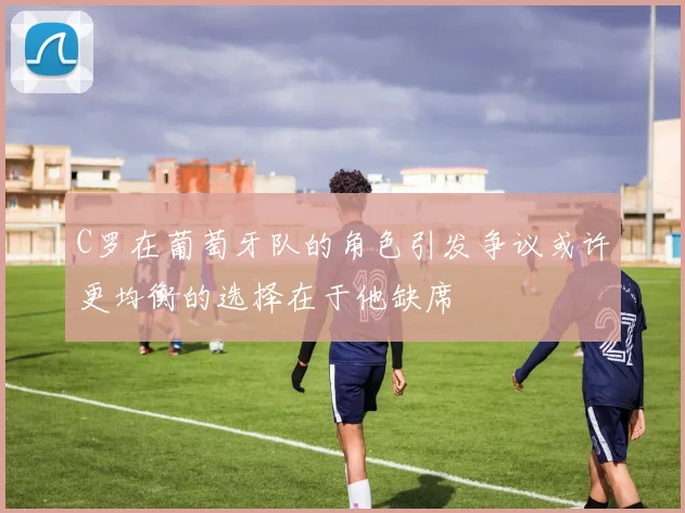 C罗在葡萄牙队的角色引发争议或许更均衡的选择在于他缺席