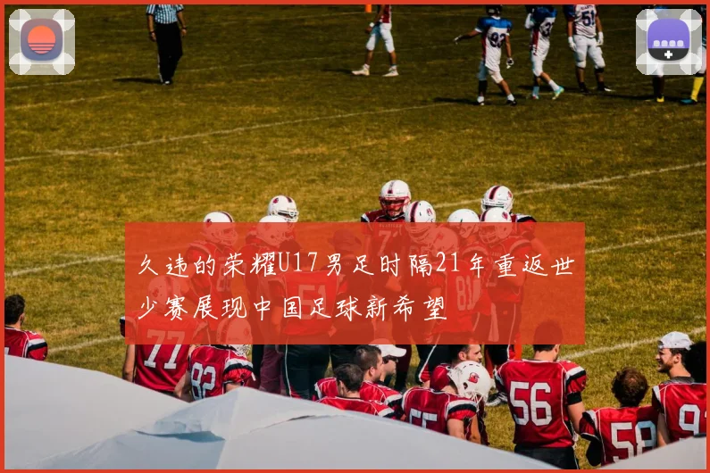 久违的荣耀U17男足时隔21年重返世少赛展现中国足球新希望