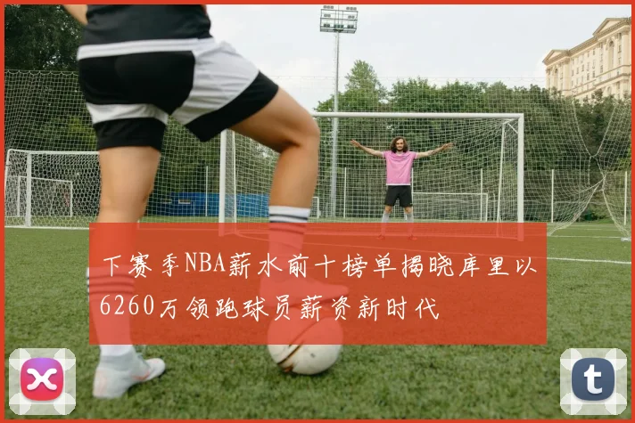 下赛季NBA薪水前十榜单揭晓库里以6260万领跑球员薪资新时代