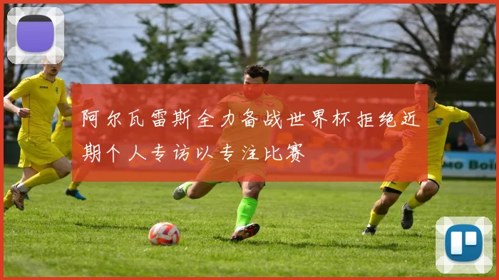 阿尔瓦雷斯全力备战世界杯拒绝近期个人专访以专注比赛