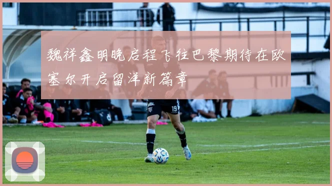 魏祥鑫明晚启程飞往巴黎期待在欧塞尔开启留洋新篇章