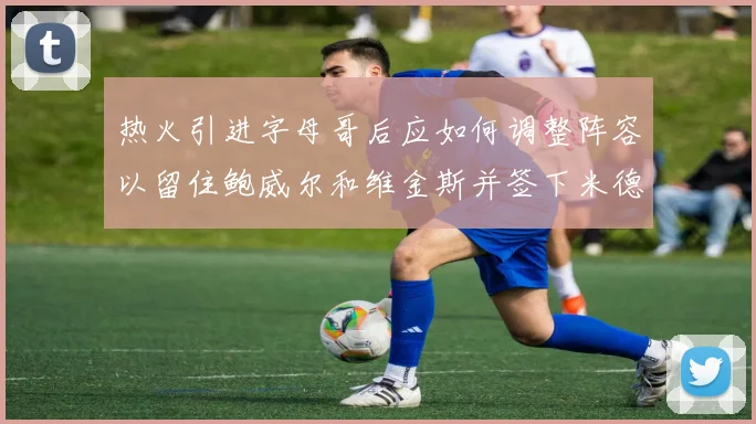 热火引进字母哥后应如何调整阵容以留住鲍威尔和维金斯并签下米德尔顿