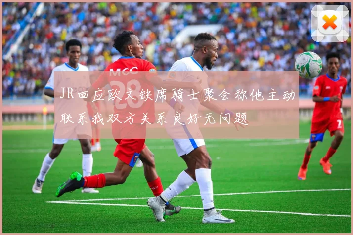 JR回应欧文缺席骑士聚会称他主动联系我双方关系良好无问题