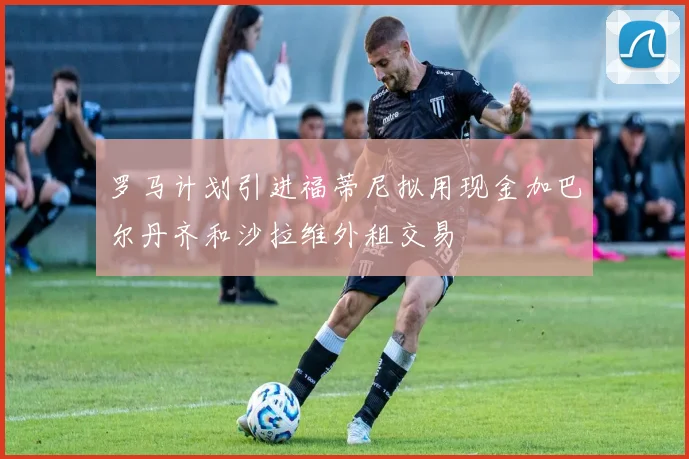 罗马计划引进福蒂尼拟用现金加巴尔丹齐和沙拉维外租交易