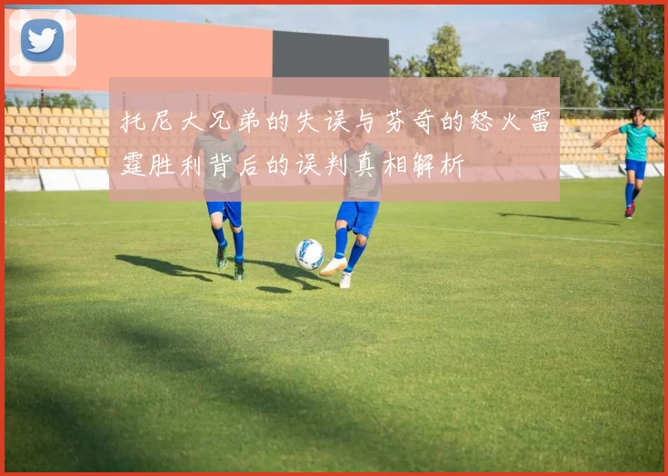 托尼大兄弟的失误与芬奇的怒火雷霆胜利背后的误判真相解析