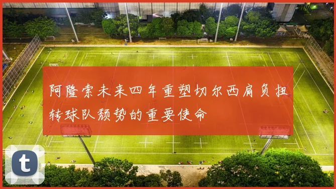 阿隆索未来四年重塑切尔西肩负扭转球队颓势的重要使命