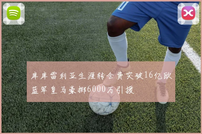 库库雷利亚生涯转会费突破16亿欧蓝军皇马豪掷6000万引援
