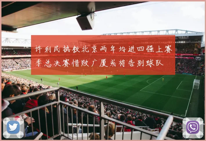 许利民执教北京两年均进四强上赛季总决赛惜败广厦或将告别球队