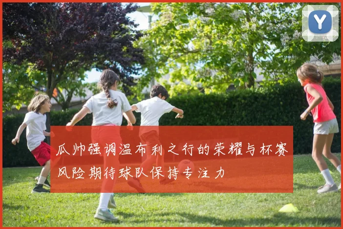 瓜帅强调温布利之行的荣耀与杯赛风险期待球队保持专注力