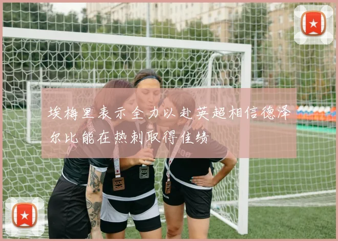 埃梅里表示全力以赴英超相信德泽尔比能在热刺取得佳绩