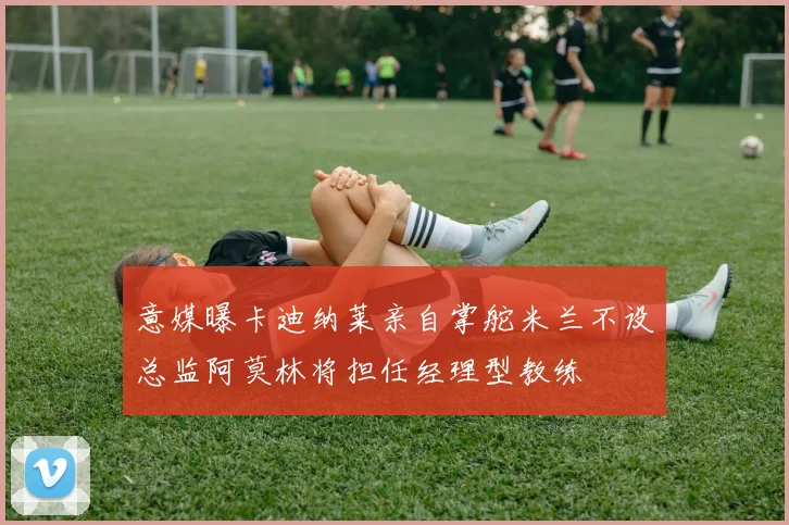 意媒曝卡迪纳莱亲自掌舵米兰不设总监阿莫林将担任经理型教练