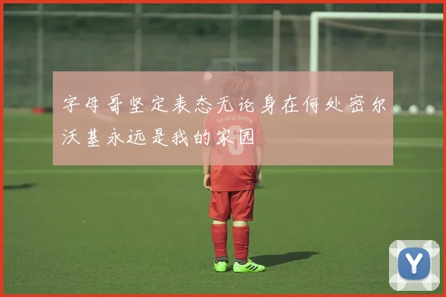 字母哥坚定表态无论身在何处密尔沃基永远是我的家园