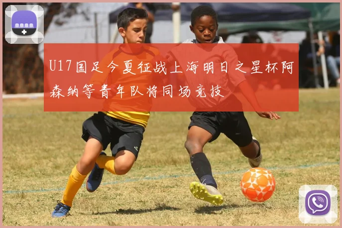 U17国足今夏征战上海明日之星杯阿森纳等青年队将同场竞技