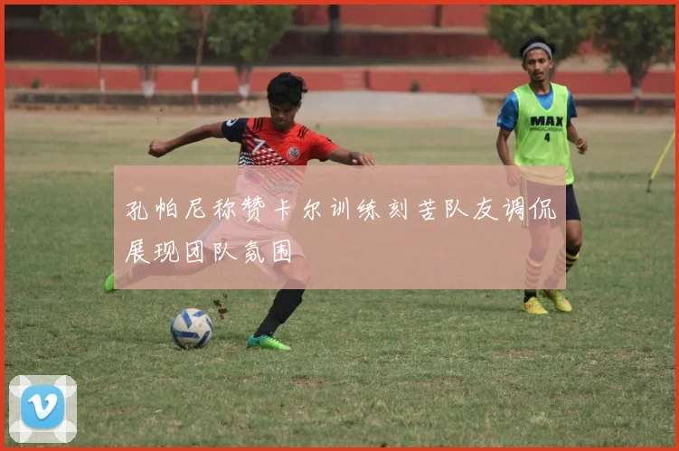 孔帕尼称赞卡尔训练刻苦队友调侃展现团队氛围