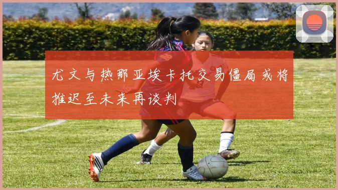 尤文与热那亚埃卡托交易僵局或将推迟至未来再谈判