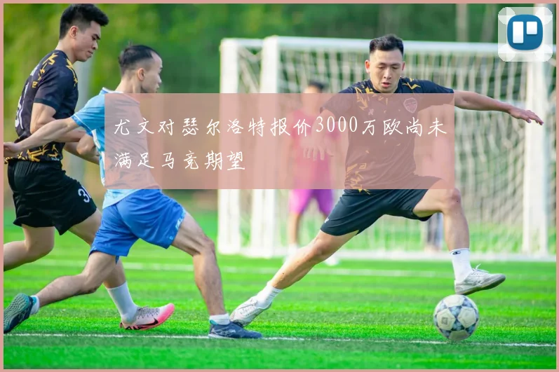 尤文对瑟尔洛特报价3000万欧尚未满足马竞期望