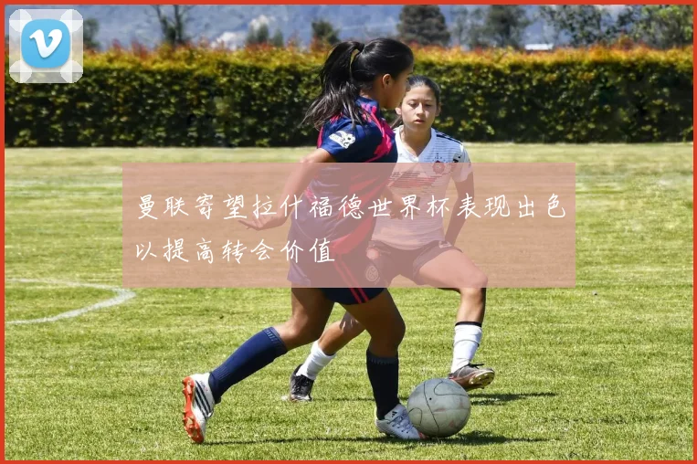 曼联寄望拉什福德世界杯表现出色以提高转会价值