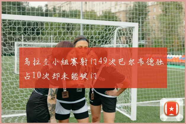 乌拉圭小组赛射门49次巴尔韦德独占10次却未能破门